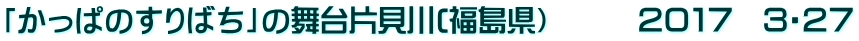 「かっぱのすりばち」の舞台片貝川(福島県）　　　２０１７　３・２７