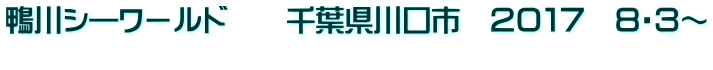 鴨川シ―ワールド　　千葉県川口市　２０１７　８・３～ 