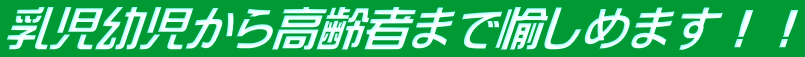 乳児幼児から高齢者まで愉しめます！！