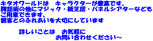 キタオワールドは　キャラクターが豊富です。 腹話術の他にマジック・紙芝居・パネルシアターなども ご用意できます。 観客とのふれあいを大切にしています 　　　　 　　　詳しいことは　お気軽に 　　　　　　　　　お問い合わせください～ 