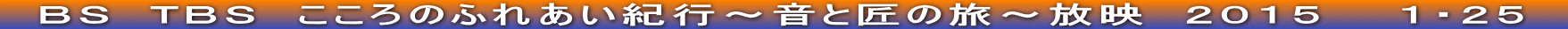 　ＢＳ　ＴＢＳ　こころのふれあい紀行～音と匠の旅～放映　２０１５　　１・２５　