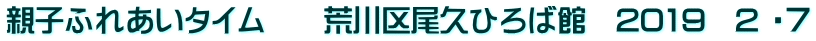 親子ふれあいタイム　　荒川区尾久ひろば館　2019　2 ・７