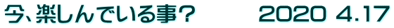 今、楽しんでいる事？　　　2020 4.17